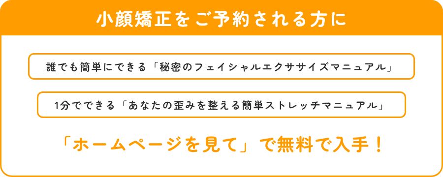 小顔矯正をご予約される方に　誰でも簡単にできる「秘密のフェイシャルエクササイズマニュアル」　1分でできる「あなたの歪みを整える簡単ストレッチマニュアル」　　「ホームページを見て」で無料で入手！